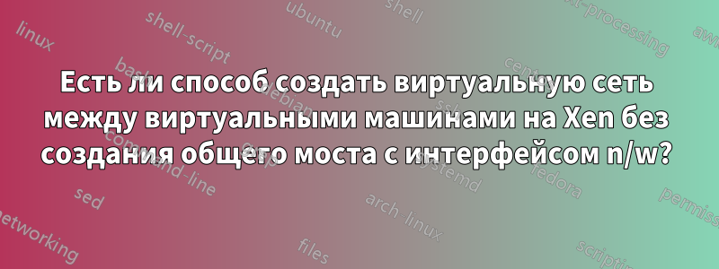 Есть ли способ создать виртуальную сеть между виртуальными машинами на Xen без создания общего моста с интерфейсом n/w?