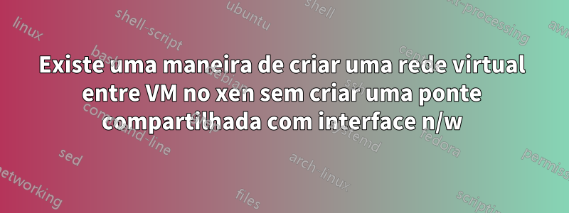 Existe uma maneira de criar uma rede virtual entre VM no xen sem criar uma ponte compartilhada com interface n/w