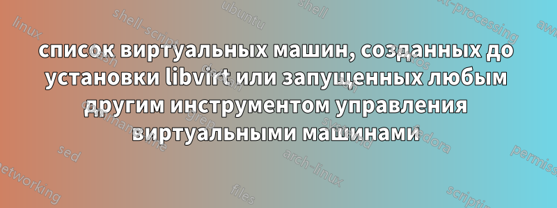 список виртуальных машин, созданных до установки libvirt или запущенных любым другим инструментом управления виртуальными машинами