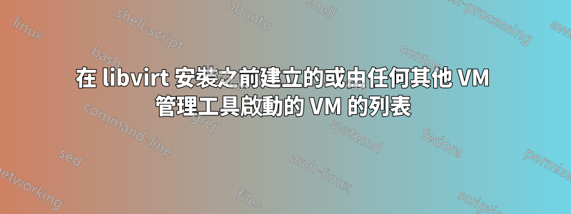 在 libvirt 安裝之前建立的或由任何其他 VM 管理工具啟動的 VM 的列表