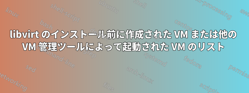 libvirt のインストール前に作成された VM または他の VM 管理ツールによって起動された VM のリスト