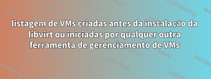 listagem de VMs criadas antes da instalação da libvirt ou iniciadas por qualquer outra ferramenta de gerenciamento de VMs