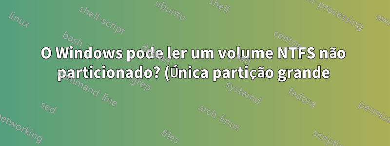 O Windows pode ler um volume NTFS não particionado? (Única partição grande)