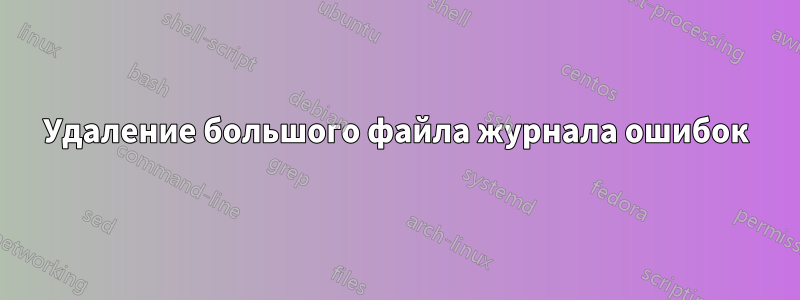 Удаление большого файла журнала ошибок