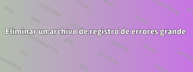 Eliminar un archivo de registro de errores grande