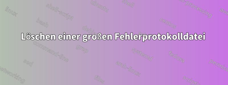 Löschen einer großen Fehlerprotokolldatei