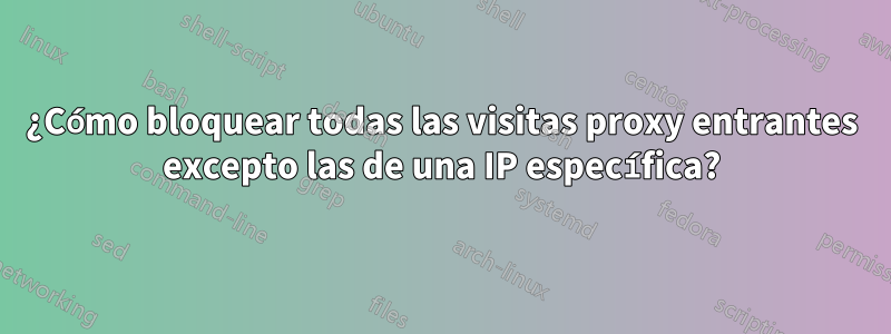 ¿Cómo bloquear todas las visitas proxy entrantes excepto las de una IP específica?