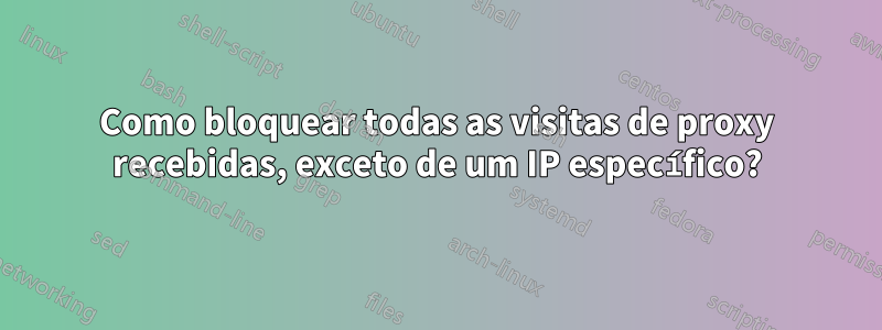 Como bloquear todas as visitas de proxy recebidas, exceto de um IP específico?