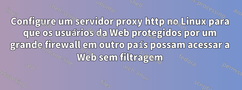 Configure um servidor proxy http no Linux para que os usuários da Web protegidos por um grande firewall em outro país possam acessar a Web sem filtragem