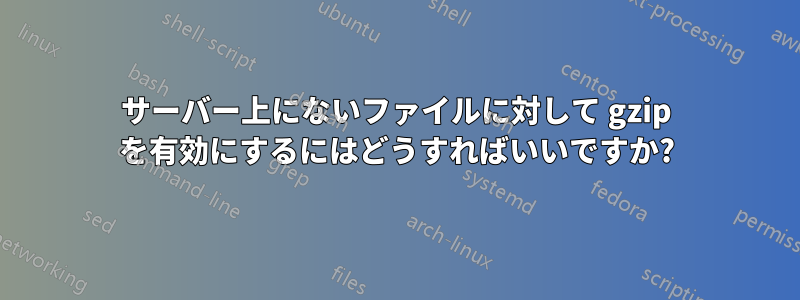 サーバー上にないファイルに対して gzip を有効にするにはどうすればいいですか?