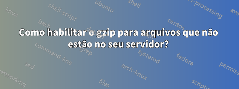 Como habilitar o gzip para arquivos que não estão no seu servidor?