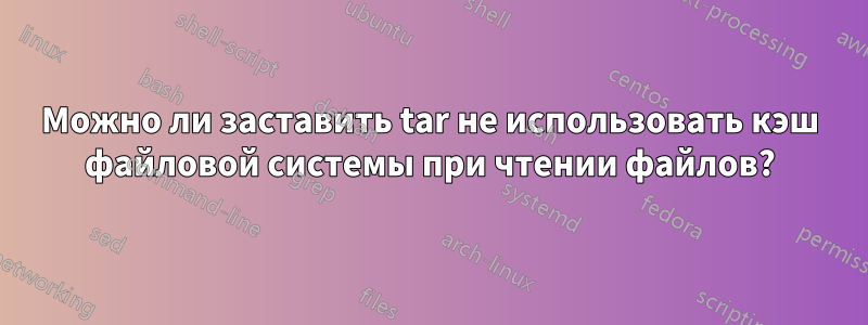 Можно ли заставить tar не использовать кэш файловой системы при чтении файлов?