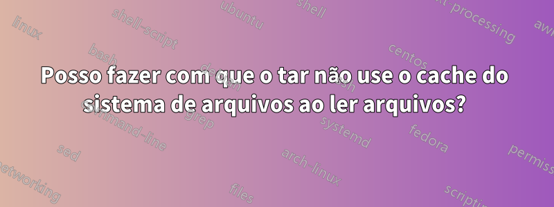 Posso fazer com que o tar não use o cache do sistema de arquivos ao ler arquivos?