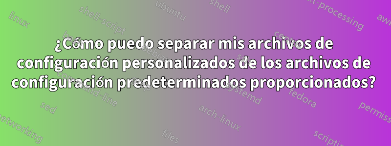 ¿Cómo puedo separar mis archivos de configuración personalizados de los archivos de configuración predeterminados proporcionados?