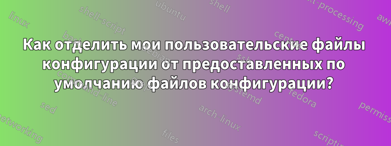 Как отделить мои пользовательские файлы конфигурации от предоставленных по умолчанию файлов конфигурации?