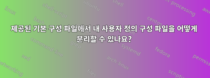 제공된 기본 구성 파일에서 내 사용자 정의 구성 파일을 어떻게 분리할 수 있나요?