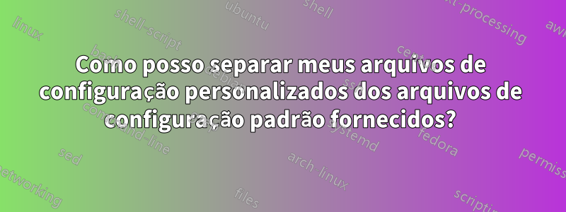 Como posso separar meus arquivos de configuração personalizados dos arquivos de configuração padrão fornecidos?