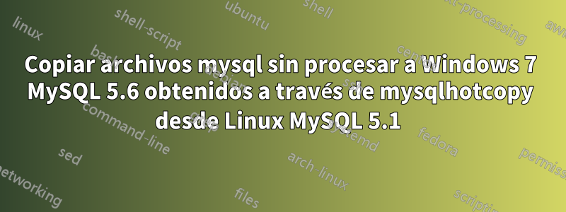 Copiar archivos mysql sin procesar a Windows 7 MySQL 5.6 obtenidos a través de mysqlhotcopy desde Linux MySQL 5.1 