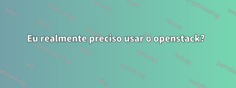 Eu realmente preciso usar o openstack? 