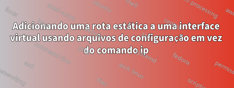 Adicionando uma rota estática a uma interface virtual usando arquivos de configuração em vez do comando ip