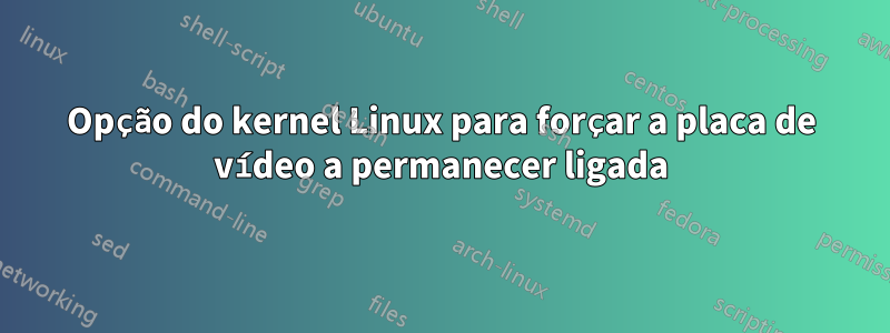 Opção do kernel Linux para forçar a placa de vídeo a permanecer ligada
