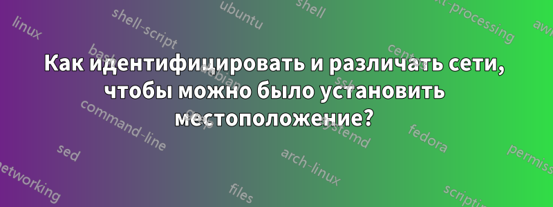 Как идентифицировать и различать сети, чтобы можно было установить местоположение?