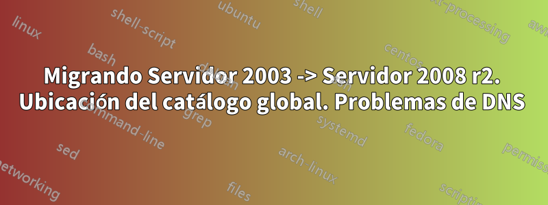 Migrando Servidor 2003 -> Servidor 2008 r2. Ubicación del catálogo global. Problemas de DNS