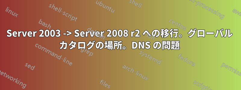 Server 2003 -> Server 2008 r2 への移行。グローバル カタログの場所。DNS の問題