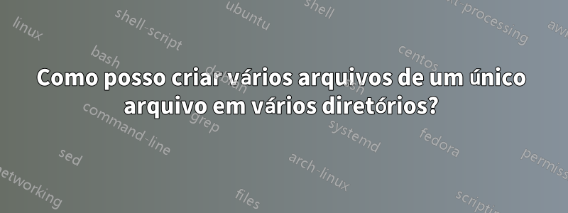 Como posso criar vários arquivos de um único arquivo em vários diretórios?