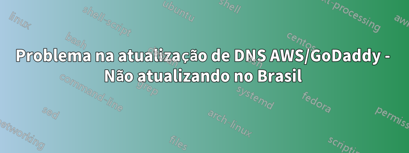 Problema na atualização de DNS AWS/GoDaddy - Não atualizando no Brasil