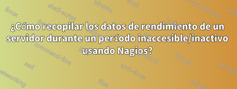 ¿Cómo recopilar los datos de rendimiento de un servidor durante un período inaccesible/inactivo usando Nagios?