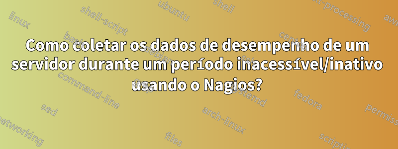 Como coletar os dados de desempenho de um servidor durante um período inacessível/inativo usando o Nagios?