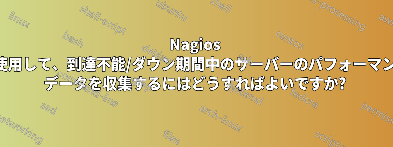 Nagios を使用して、到達不能/ダウン期間中のサーバーのパフォーマンス データを収集するにはどうすればよいですか?