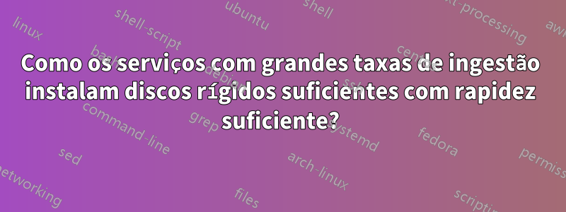 Como os serviços com grandes taxas de ingestão instalam discos rígidos suficientes com rapidez suficiente?