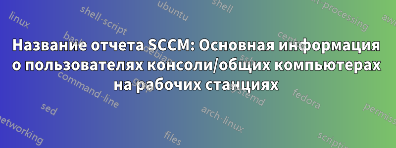 Название отчета SCCM: Основная информация о пользователях консоли/общих компьютерах на рабочих станциях