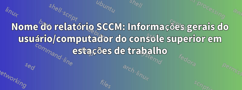 Nome do relatório SCCM: Informações gerais do usuário/computador do console superior em estações de trabalho