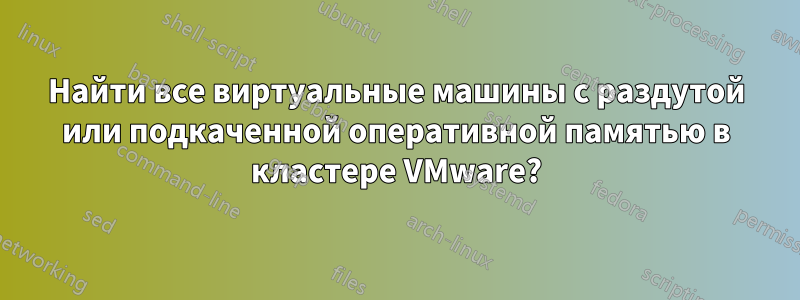 Найти все виртуальные машины с раздутой или подкаченной оперативной памятью в кластере VMware?