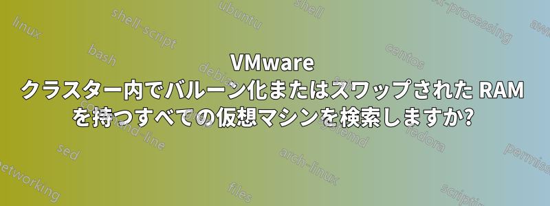 VMware クラスター内でバルーン化またはスワップされた RAM を持つすべての仮想マシンを検索しますか?