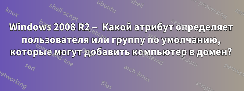 Windows 2008 R2 — Какой атрибут определяет пользователя или группу по умолчанию, которые могут добавить компьютер в домен?