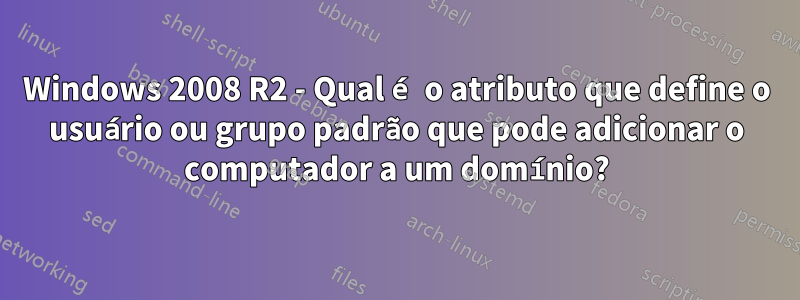 Windows 2008 R2 - Qual é o atributo que define o usuário ou grupo padrão que pode adicionar o computador a um domínio?