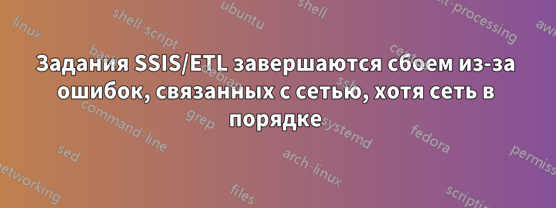 Задания SSIS/ETL завершаются сбоем из-за ошибок, связанных с сетью, хотя сеть в порядке