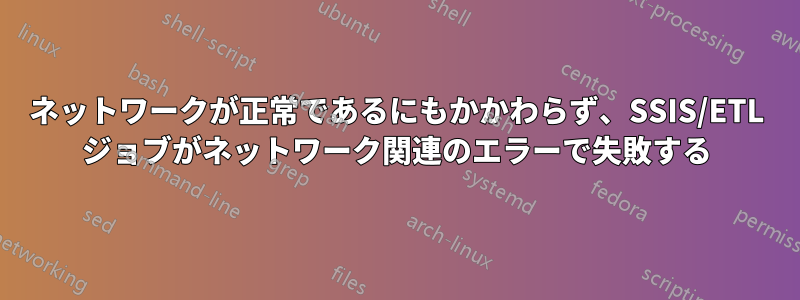 ネットワークが正常であるにもかかわらず、SSIS/ETL ジョブがネットワーク関連のエラーで失敗する