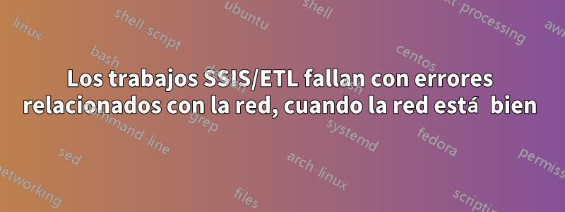 Los trabajos SSIS/ETL fallan con errores relacionados con la red, cuando la red está bien