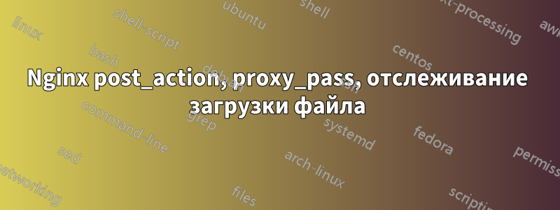 Nginx post_action, proxy_pass, отслеживание загрузки файла