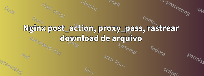 Nginx post_action, proxy_pass, rastrear download de arquivo