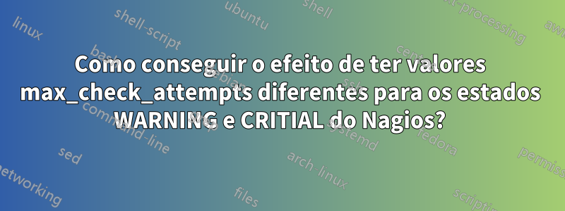 Como conseguir o efeito de ter valores max_check_attempts diferentes para os estados WARNING e CRITIAL do Nagios?