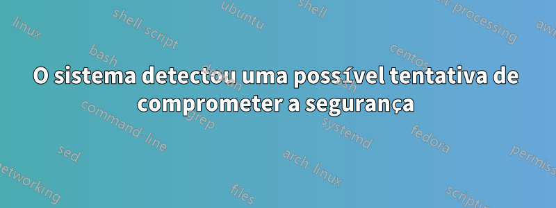 O sistema detectou uma possível tentativa de comprometer a segurança