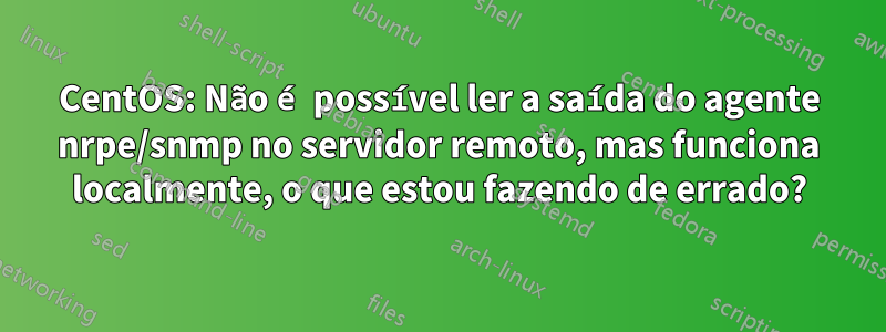 CentOS: Não é possível ler a saída do agente nrpe/snmp no servidor remoto, mas funciona localmente, o que estou fazendo de errado?