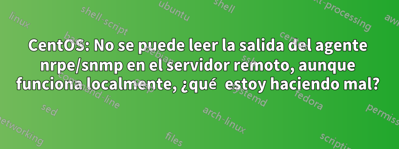 CentOS: No se puede leer la salida del agente nrpe/snmp en el servidor remoto, aunque funciona localmente, ¿qué estoy haciendo mal?