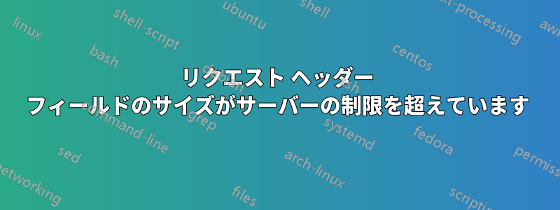 リクエスト ヘッダー フィールドのサイズがサーバーの制限を超えています